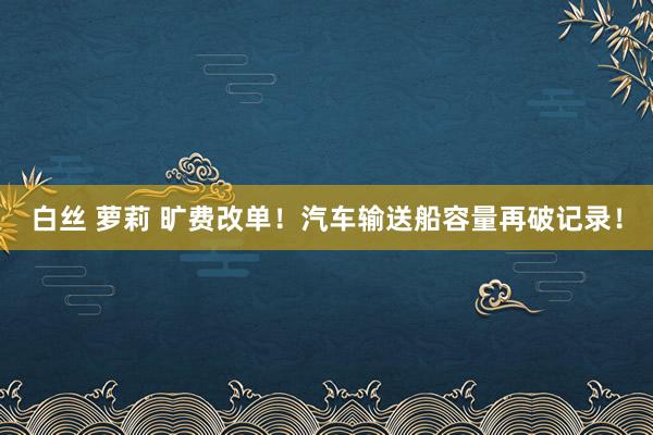 白丝 萝莉 旷费改单！汽车输送船容量再破记录！
