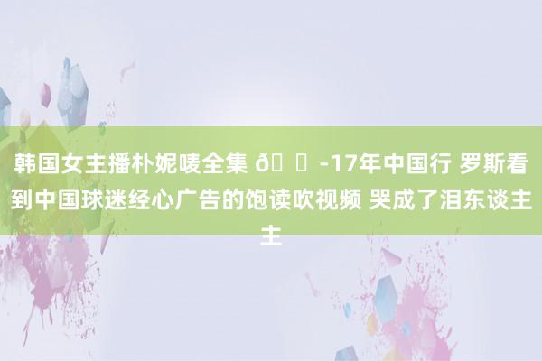 韩国女主播朴妮唛全集 😭17年中国行 罗斯看到中国球迷经心广告的饱读吹视频 哭成了泪东谈主