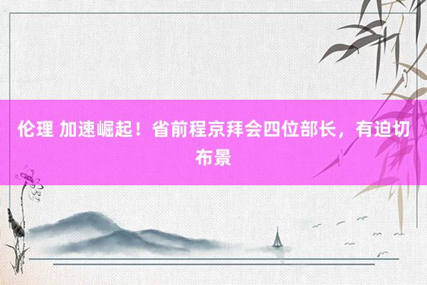 伦理 加速崛起！省前程京拜会四位部长，有迫切布景
