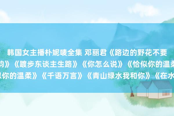 韩国女主播朴妮唛全集 邓丽君《路边的野花不要采》《千语万言》《海韵》《踱步东谈主生路》《你怎么说》《恰似你的温柔》《千语万言》《青山绿水我和你》《在水一方》《枉凝眉》