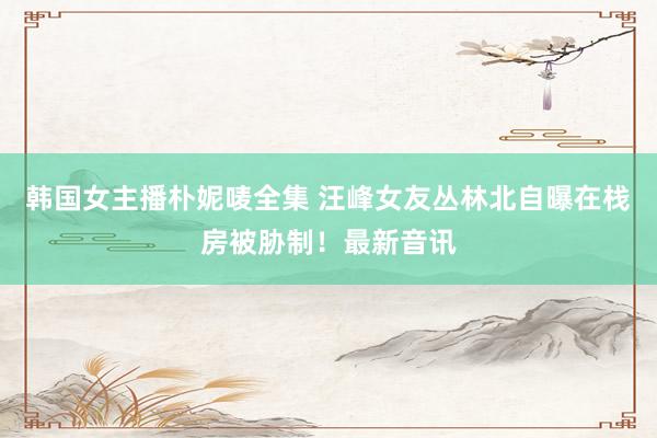 韩国女主播朴妮唛全集 汪峰女友丛林北自曝在栈房被胁制！最新音讯