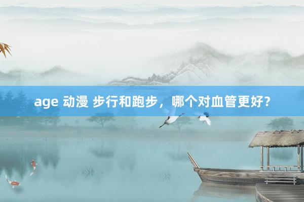 age 动漫 步行和跑步，哪个对血管更好？