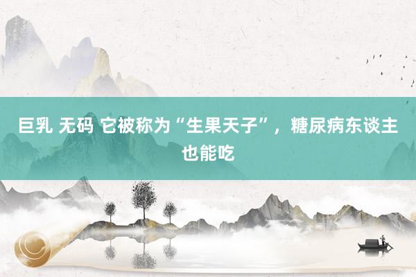 巨乳 无码 它被称为“生果天子”，糖尿病东谈主也能吃