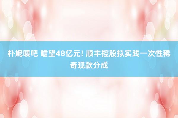 朴妮唛吧 瞻望48亿元! 顺丰控股拟实践一次性稀奇现款分成