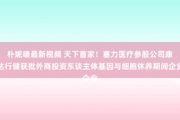 朴妮唛最新视频 天下首家！塞力医疗参股公司康达行健获批外商投资东谈主体基因与细胞休养期间企业
