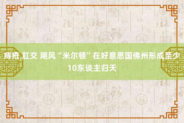 痔疮 肛交 飓风“米尔顿”在好意思国佛州形成至少10东谈主归天