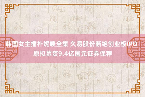 韩国女主播朴妮唛全集 久易股份断绝创业板IPO 原拟募资9.4亿国元证券保荐