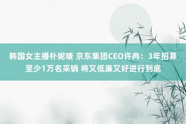 韩国女主播朴妮唛 京东集团CEO许冉:3年招募至少1万名采销 将又低廉又好进行到底