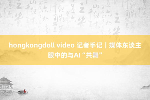 hongkongdoll video 记者手记｜媒体东谈主眼中的与AI“共舞”