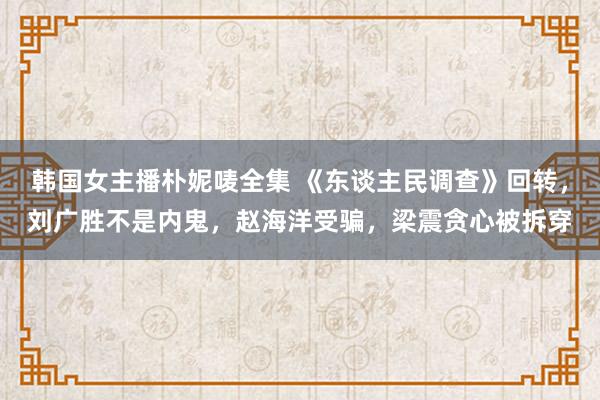 韩国女主播朴妮唛全集 《东谈主民调查》回转，刘广胜不是内鬼，赵海洋受骗，梁震贪心被拆穿