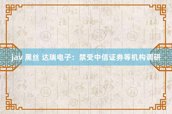 jav 黑丝 达瑞电子：禁受中信证券等机构调研