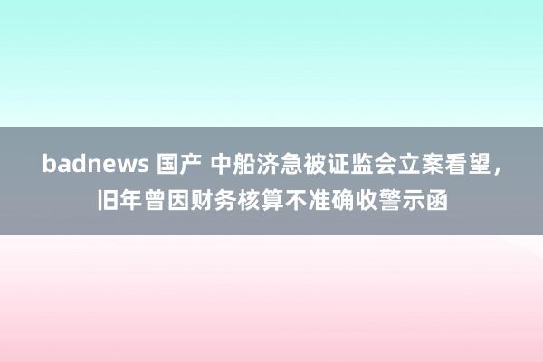 badnews 国产 中船济急被证监会立案看望，旧年曾因财务核算不准确收警示函
