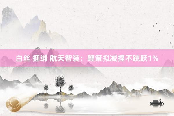 白丝 捆绑 航天智装：鞭策拟减捏不跳跃1%