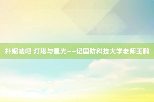 朴妮唛吧 灯塔与星光——记国防科技大学老师王鹏
