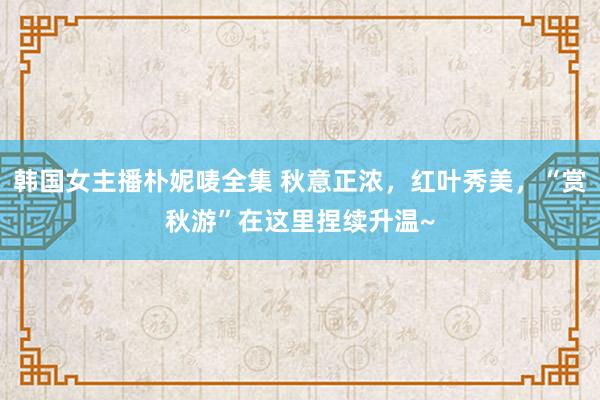 韩国女主播朴妮唛全集 秋意正浓，红叶秀美，“赏秋游”在这里捏续升温~