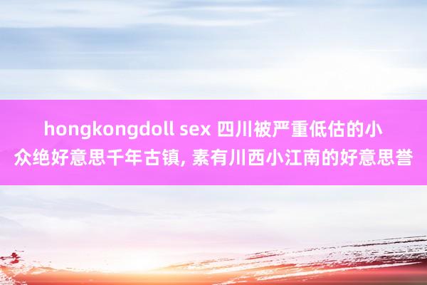 hongkongdoll sex 四川被严重低估的小众绝好意思千年古镇， 素有川西小江南的好意思誉
