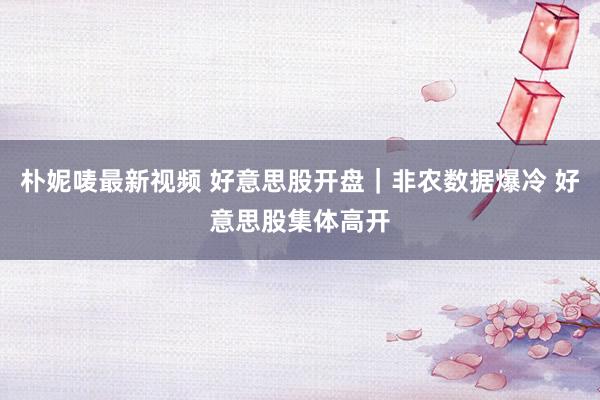 朴妮唛最新视频 好意思股开盘｜非农数据爆冷 好意思股集体高开