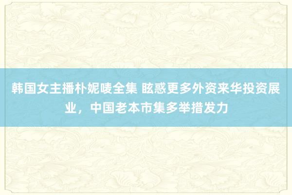 韩国女主播朴妮唛全集 眩惑更多外资来华投资展业，中国老本市集多举措发力