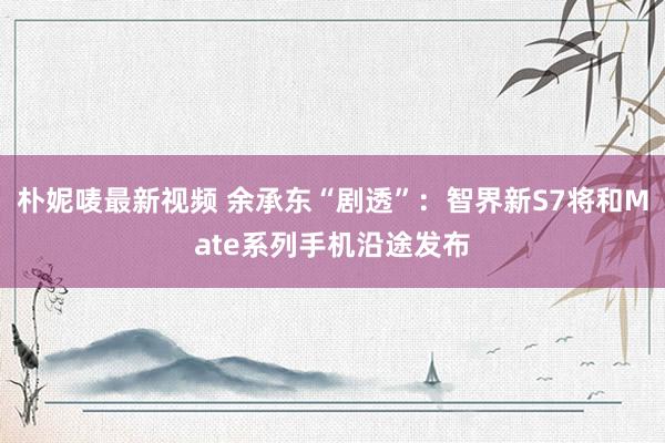 朴妮唛最新视频 余承东“剧透”：智界新S7将和Mate系列手机沿途发布