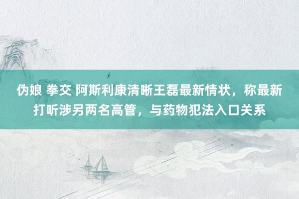 伪娘 拳交 阿斯利康清晰王磊最新情状，称最新打听涉另两名高管，与药物犯法入口关系