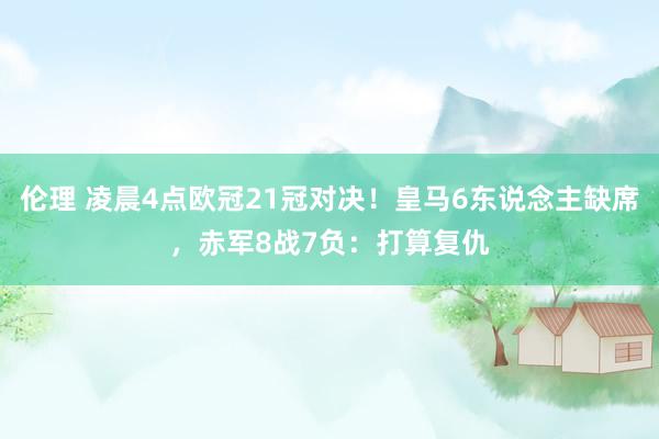 伦理 凌晨4点欧冠21冠对决！皇马6东说念主缺席，赤军8战7负：打算复仇