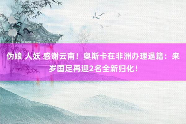 伪娘 人妖 感谢云南！奥斯卡在非洲办理退籍：来岁国足再迎2名全新归化！