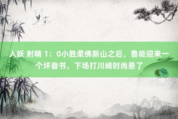 人妖 射精 1：0小胜柔佛新山之后，鲁能迎来一个坏音书，下场打川崎时尚悬了