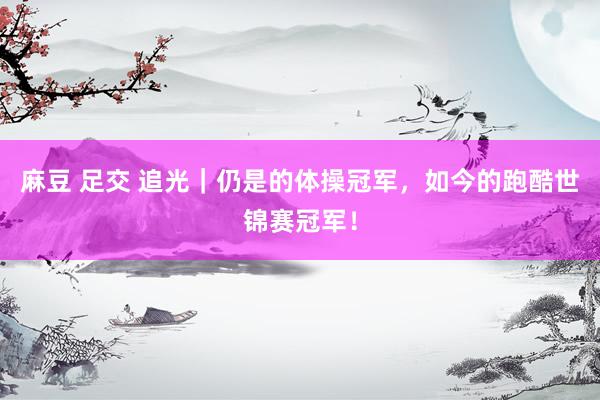 麻豆 足交 追光｜仍是的体操冠军，如今的跑酷世锦赛冠军！