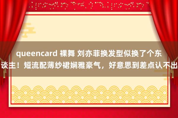 queencard 裸舞 刘亦菲换发型似换了个东谈主！短流配薄纱裙娴雅豪气，好意思到差点认不出