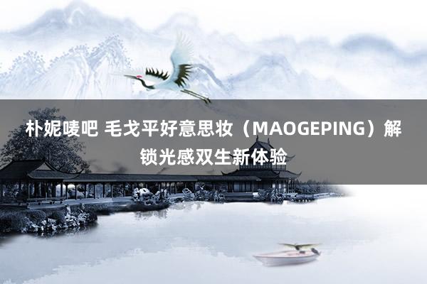 朴妮唛吧 毛戈平好意思妆（MAOGEPING）解锁光感双生新体验