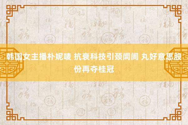 韩国女主播朴妮唛 抗衰科技引颈阛阓 丸好意思股份再夺桂冠