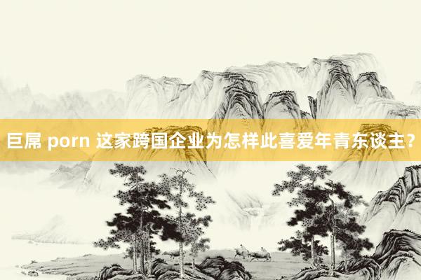 巨屌 porn 这家跨国企业为怎样此喜爱年青东谈主？