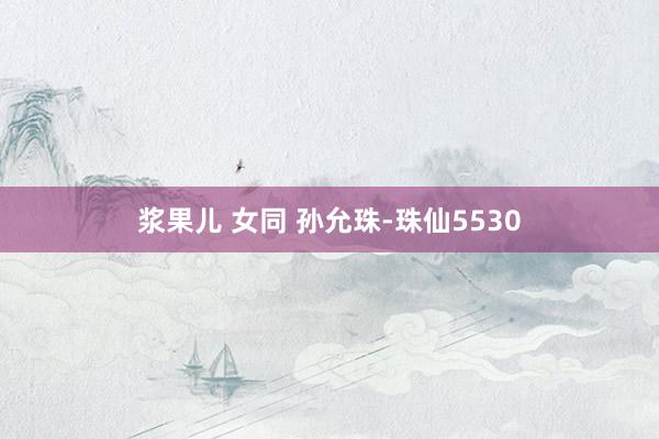 浆果儿 女同 孙允珠-珠仙5530