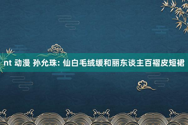 nt 动漫 孙允珠: 仙白毛绒缓和丽东谈主百褶皮短裙