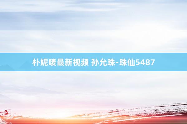 朴妮唛最新视频 孙允珠-珠仙5487