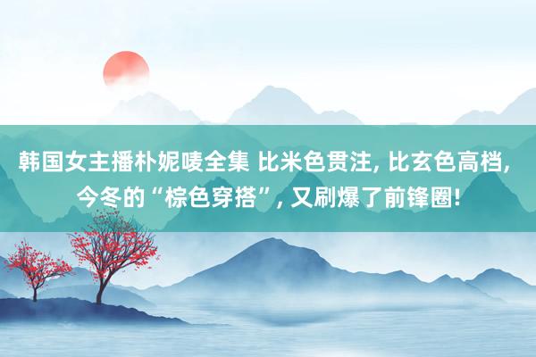 韩国女主播朴妮唛全集 比米色贯注， 比玄色高档， 今冬的“棕色穿搭”， 又刷爆了前锋圈!
