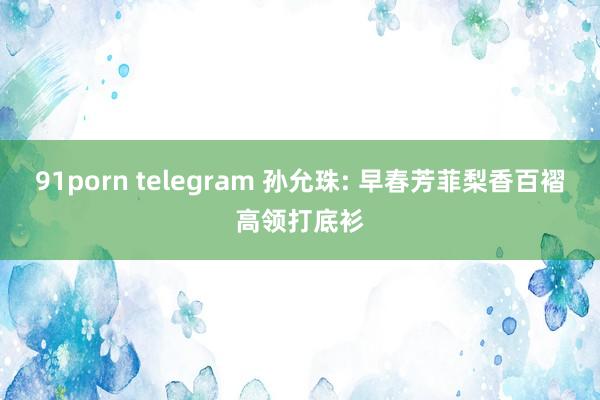 91porn telegram 孙允珠: 早春芳菲梨香百褶高领打底衫