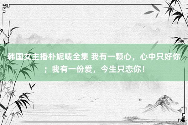 韩国女主播朴妮唛全集 我有一颗心，心中只好你；我有一份爱，今生只恋你！