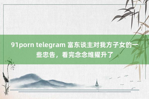 91porn telegram 富东谈主对我方子女的一些忠告，看完念念维擢升了