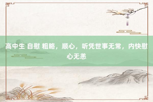 高中生 自慰 粗略，顺心，听凭世事无常，内快慰心无恙