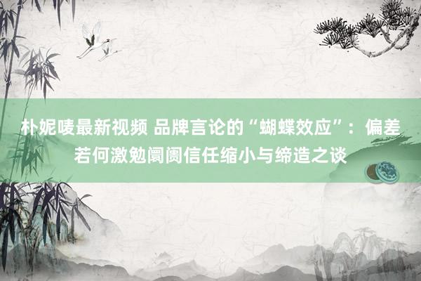 朴妮唛最新视频 品牌言论的“蝴蝶效应”：偏差若何激勉阛阓信任缩小与缔造之谈