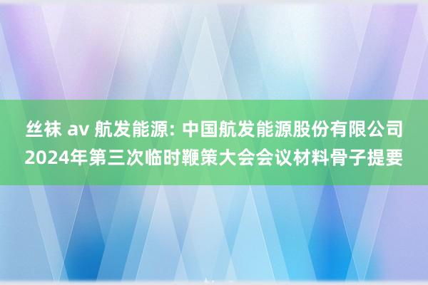 丝袜 av 航发能源: 中国航发能源股份有限公司2024年第三次临时鞭策大会会议材料骨子提要