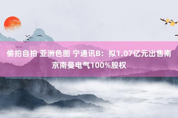 偷拍自拍 亚洲色图 宁通讯B：拟1.07亿元出售南京南曼电气100%股权