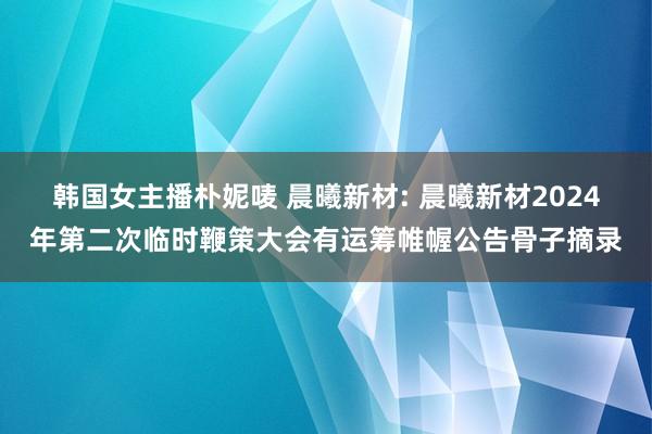 韩国女主播朴妮唛 晨曦新材: 晨曦新材2024年第二次临时鞭策大会有运筹帷幄公告骨子摘录