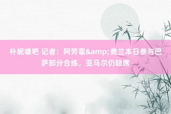 朴妮唛吧 记者：阿劳霍&费兰本日参与巴萨部分合练，亚马尔仍缺席