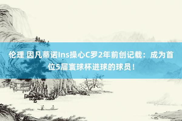 伦理 因凡蒂诺Ins操心C罗2年前创记载：成为首位5届寰球杯进球的球员！