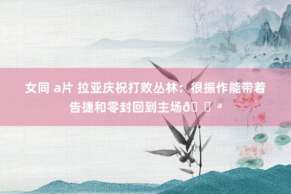 女同 a片 拉亚庆祝打败丛林：很振作能带着告捷和零封回到主场💪