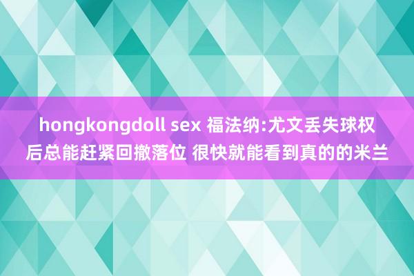 hongkongdoll sex 福法纳:尤文丢失球权后总能赶紧回撤落位 很快就能看到真的的米兰