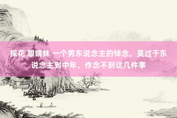 探花 眼睛妹 一个男东说念主的悼念，莫过于东说念主到中年，作念不到这几件事