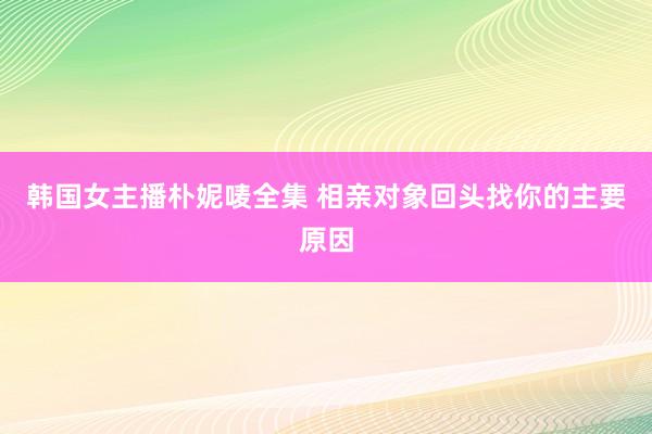 韩国女主播朴妮唛全集 相亲对象回头找你的主要原因